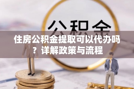 明港住房公积金提取可以代办吗？详解政策与流程