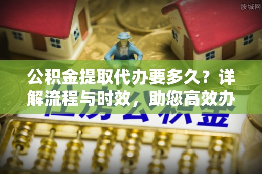 明港公积金提取代办要多久？详解流程与时效，助您高效办理