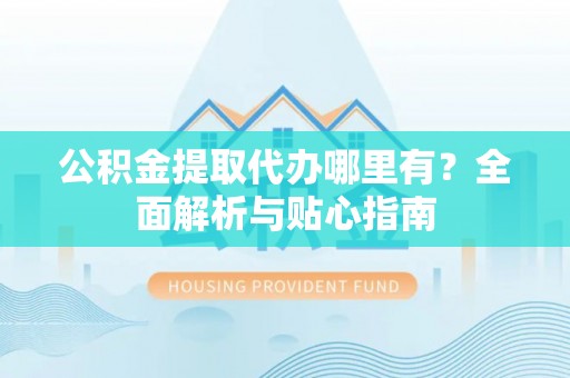 明港公积金提取代办哪里有？全面解析与贴心指南