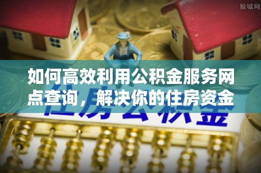 明港如何高效利用公积金服务网点查询，解决你的住房资金难题