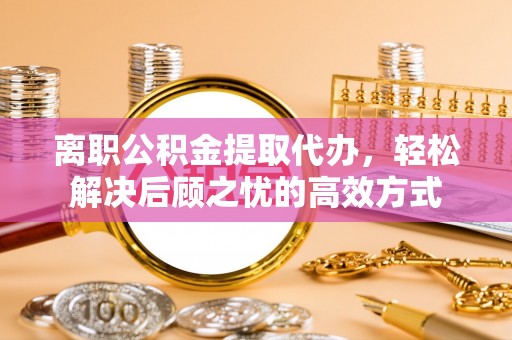 明港离职公积金提取代办，轻松解决后顾之忧的高效方式
