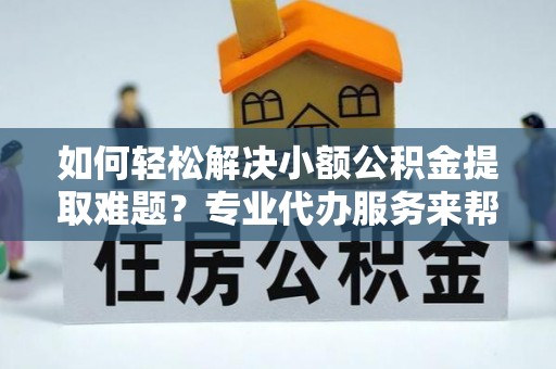 明港如何轻松解决小额公积金提取难题？专业代办服务来帮忙