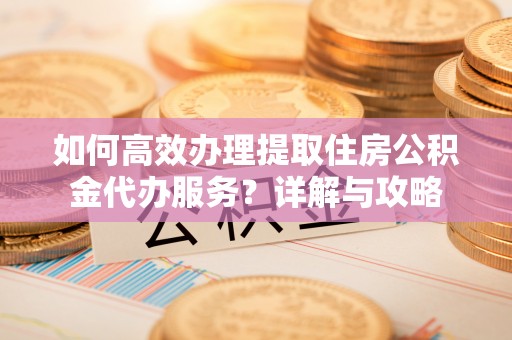 明港如何高效办理提取住房公积金代办服务？详解与攻略