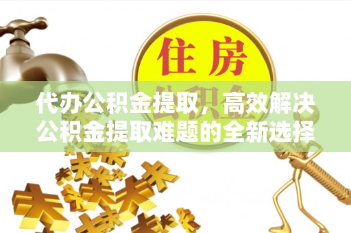明港代办公积金提取，高效解决公积金提取难题的全新选择