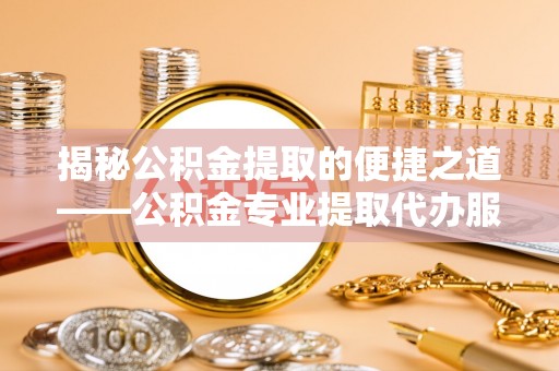 明港揭秘公积金提取的便捷之道——公积金专业提取代办服务解析