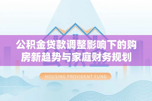 明港公积金贷款调整影响下的购房新趋势与家庭财务规划