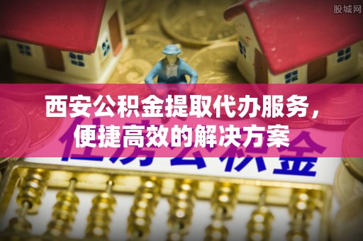 明港西安公积金提取代办服务，便捷高效的解决方案