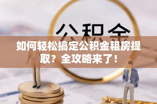 明港如何轻松搞定公积金租房提取？全攻略来了！