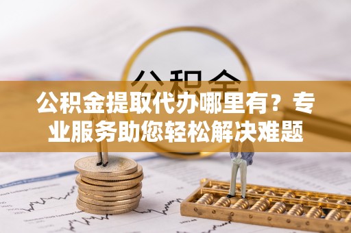 明港公积金提取代办哪里有？专业服务助您轻松解决难题