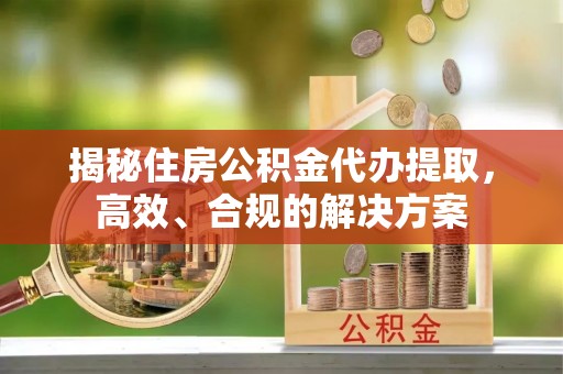 明港揭秘住房公积金代办提取，高效、合规的解决方案