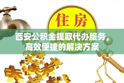 明港西安公积金提取代办服务，高效便捷的解决方案