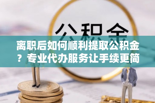 明港离职后如何顺利提取公积金？专业代办服务让手续更简单