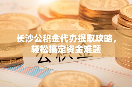 明港长沙公积金代办提取攻略，轻松搞定资金难题