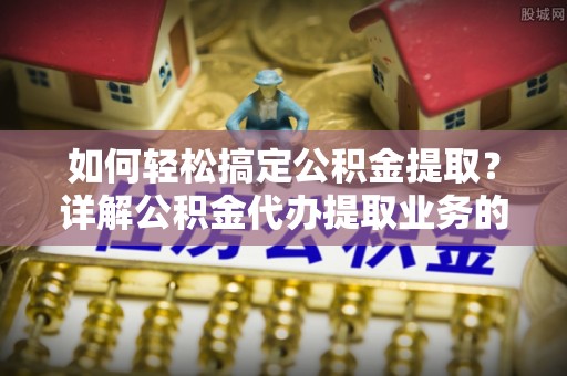 明港如何轻松搞定公积金提取？详解公积金代办提取业务的便捷之道