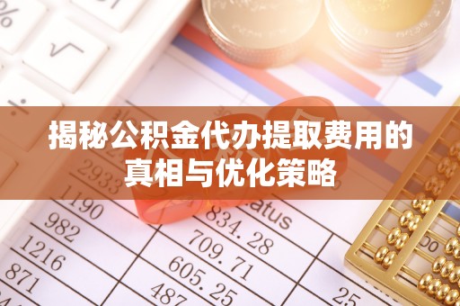 明港揭秘公积金代办提取费用的真相与优化策略