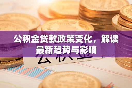 明港公积金贷款政策变化，解读最新趋势与影响