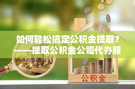 明港如何轻松搞定公积金提取？——提取公积金公司代办服务全解析