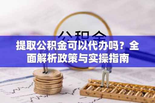 明港提取公积金可以代办吗？全面解析政策与实操指南