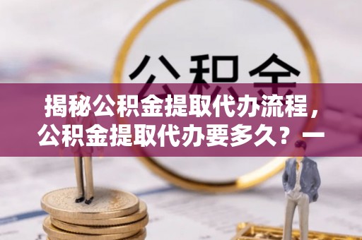 明港揭秘公积金提取代办流程，公积金提取代办要多久？一文读懂
