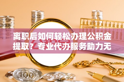 明港离职后如何轻松办理公积金提取？专业代办服务助力无忧