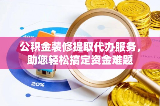 明港公积金装修提取代办服务，助您轻松搞定资金难题