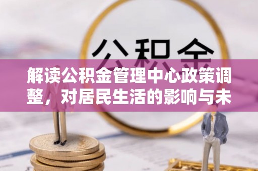 明港解读公积金管理中心政策调整，对居民生活的影响与未来展望