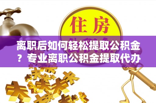 明港离职后如何轻松提取公积金？专业离职公积金提取代办服务指南