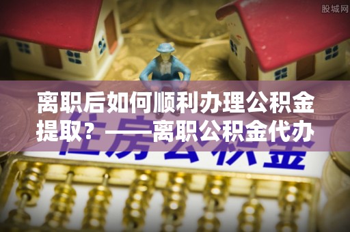 明港离职后如何顺利办理公积金提取？——离职公积金代办提取全攻略