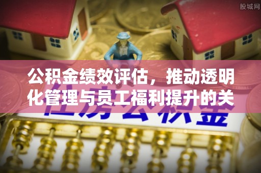 明港公积金绩效评估，推动透明化管理与员工福利提升的关键