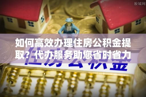 明港如何高效办理住房公积金提取？代办服务助您省时省力
