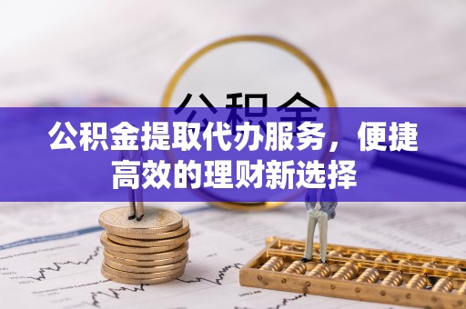 明港公积金提取代办服务，便捷高效的理财新选择