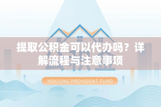 明港提取公积金可以代办吗？详解流程与注意事项